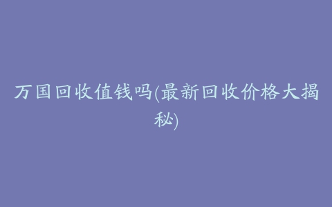 万国回收值钱吗(最新回收价格大揭秘)