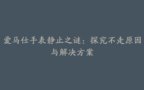 爱马仕手表静止之谜：探究不走原因与解决方案