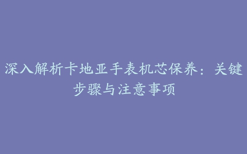 深入解析卡地亚手表机芯保养：关键步骤与注意事项