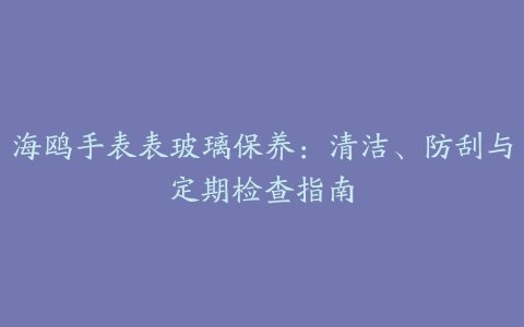 海鸥手表表玻璃保养：清洁、防刮与定期检查指南