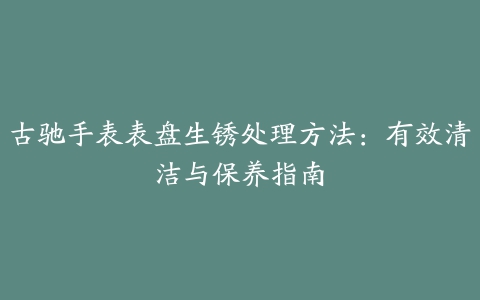 古驰手表表盘生锈处理方法：有效清洁与保养指南