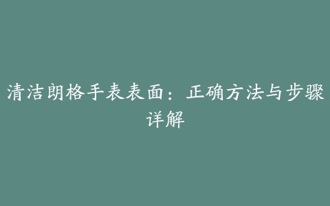 清洁朗格手表表面：正确方法与步骤详解