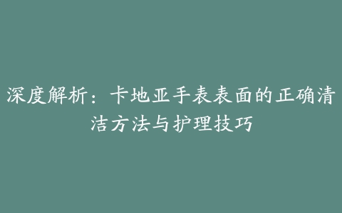 深度解析：卡地亚手表表面的正确清洁方法与护理技巧