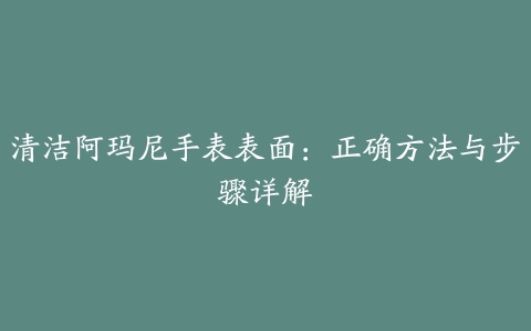 清洁阿玛尼手表表面：正确方法与步骤详解