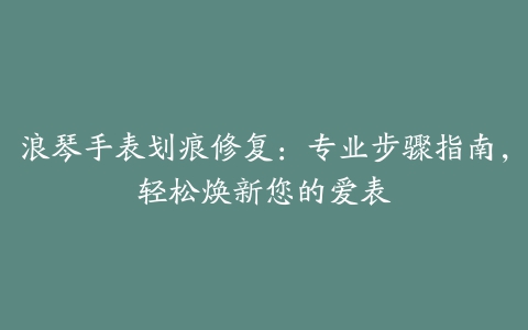 浪琴手表划痕修复：专业步骤指南，轻松焕新您的爱表