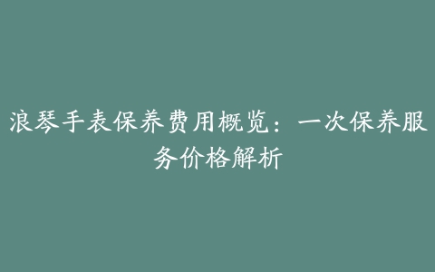 浪琴手表保养费用概览：一次保养服务价格解析