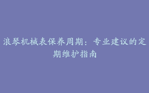 浪琴机械表保养周期：专业建议的定期维护指南