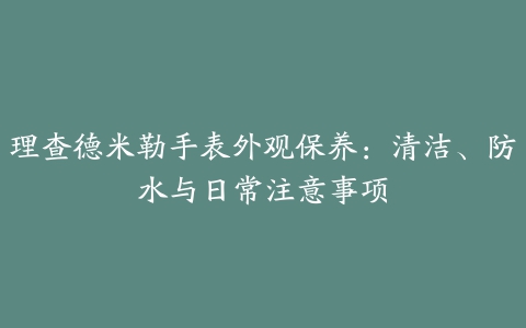 理查德米勒手表外观保养：清洁、防水与日常注意事项