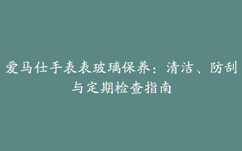 爱马仕手表表玻璃保养：清洁、防刮与定期检查指南