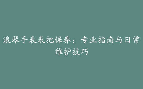 浪琴手表表把保养：专业指南与日常维护技巧