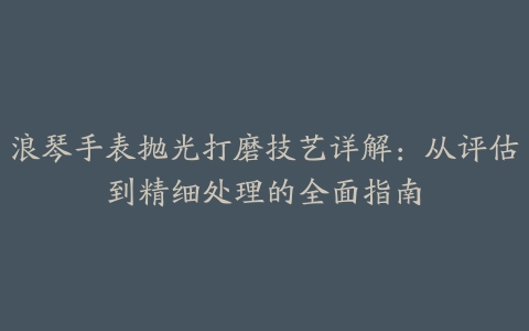 浪琴手表抛光打磨技艺详解：从评估到精细处理的全面指南