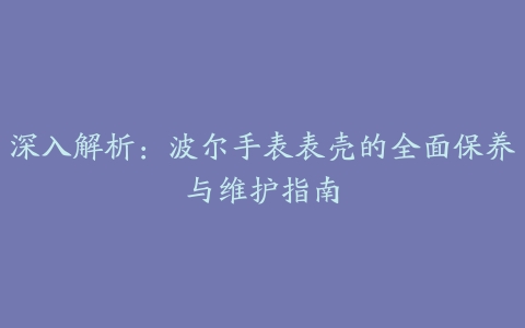 深入解析：波尔手表表壳的全面保养与维护指南