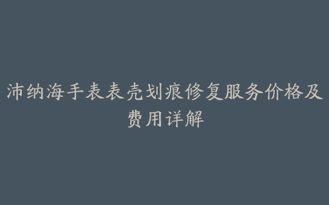 沛纳海手表表壳划痕修复服务价格及费用详解