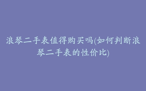 浪琴二手表值得购买吗(如何判断浪琴二手表的性价比)