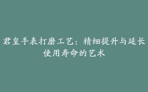 君皇手表打磨工艺：精细提升与延长使用寿命的艺术