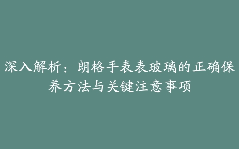 深入解析：朗格手表表玻璃的正确保养方法与关键注意事项