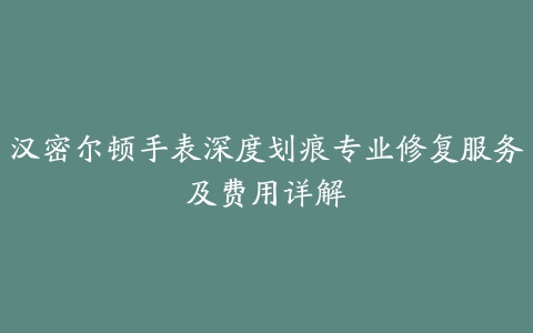 汉密尔顿手表深度划痕专业修复服务及费用详解