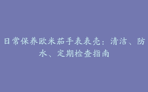 日常保养欧米茄手表表壳：清洁、防水、定期检查指南