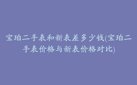 宝珀二手表和新表差多少钱(宝珀二手表价格与新表价格对比)