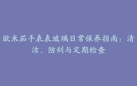 欧米茄手表表玻璃日常保养指南：清洁、防刮与定期检查