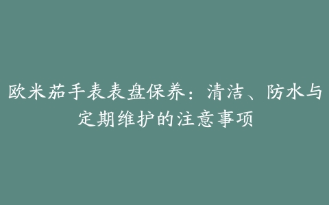 欧米茄手表表盘保养：清洁、防水与定期维护的注意事项