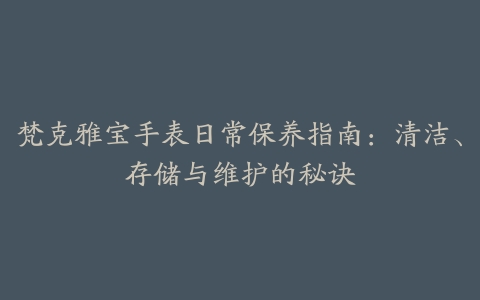 梵克雅宝手表日常保养指南：清洁、存储与维护的秘诀