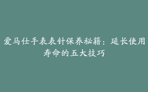 爱马仕手表表针保养秘籍：延长使用寿命的五大技巧