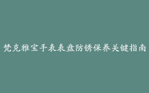 梵克雅宝手表表盘防锈保养关键指南