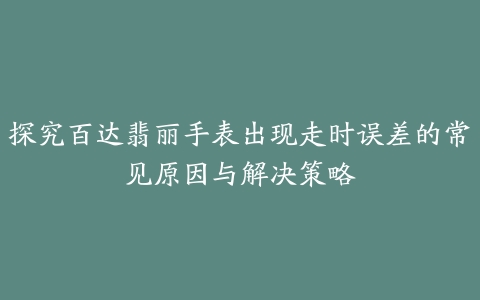 探究百达翡丽手表出现走时误差的常见原因与解决策略